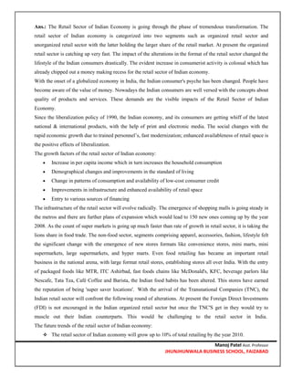 Manoj Patel Asst. Professor
JHUNJHUNWALA BUSINESS SCHOOL, FAIZABAD
Ans.: The Retail Sector of Indian Economy is going through the phase of tremendous transformation. The
retail sector of Indian economy is categorized into two segments such as organized retail sector and
unorganized retail sector with the latter holding the larger share of the retail market. At present the organized
retail sector is catching up very fast. The impact of the alterations in the format of the retail sector changed the
lifestyle of the Indian consumers drastically. The evident increase in consumerist activity is colossal which has
already chipped out a money making recess for the retail sector of Indian economy.
With the onset of a globalized economy in India, the Indian consumer's psyche has been changed. People have
become aware of the value of money. Nowadays the Indian consumers are well versed with the concepts about
quality of products and services. These demands are the visible impacts of the Retail Sector of Indian
Economy.
Since the liberalization policy of 1990, the Indian economy, and its consumers are getting whiff of the latest
national & international products, with the help of print and electronic media. The social changes with the
rapid economic growth due to trained personnel’s, fast modernization; enhanced availableness of retail space is
the positive effects of liberalization.
The growth factors of the retail sector of Indian economy:
 Increase in per capita income which in turn increases the household consumption
 Demographical changes and improvements in the standard of living
 Change in patterns of consumption and availability of low-cost consumer credit
 Improvements in infrastructure and enhanced availability of retail space
 Entry to various sources of financing
The infrastructure of the retail sector will evolve radically. The emergence of shopping malls is going steady in
the metros and there are further plans of expansion which would lead to 150 new ones coming up by the year
2008. As the count of super markets is going up much faster than rate of growth in retail sector, it is taking the
lions share in food trade. The non-food sector, segments comprising apparel, accessories, fashion, lifestyle felt
the significant change with the emergence of new stores formats like convenience stores, mini marts, mini
supermarkets, large supermarkets, and hyper marts. Even food retailing has became an important retail
business in the national arena, with large format retail stores, establishing stores all over India. With the entry
of packaged foods like MTR, ITC Ashirbad, fast foods chains like McDonald's, KFC, beverage parlors like
Nescafe, Tata Tea, Café Coffee and Barista, the Indian food habits has been altered. This stores have earned
the reputation of being 'super saver locations'. With the arrival of the Transnational Companies (TNC), the
Indian retail sector will confront the following round of alterations. At present the Foreign Direct Investments
(FDI) is not encouraged in the Indian organized retail sector but once the TNC'S get in they would try to
muscle out their Indian counterparts. This would be challenging to the retail sector in India.
The future trends of the retail sector of Indian economy:
 The retail sector of Indian economy will grow up to 10% of total retailing by the year 2010.
 