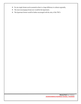 Manoj Patel Asst. Professor
JHUNJHUNWALA BUSINESS SCHOOL, FAIZABAD
 No one single format can be assumed as there is a huge difference in cultures regionally.
 The most encouraging format now would be the hypermarts.
 The hypermart format would be further encouraged with the entry of the TNC's
 