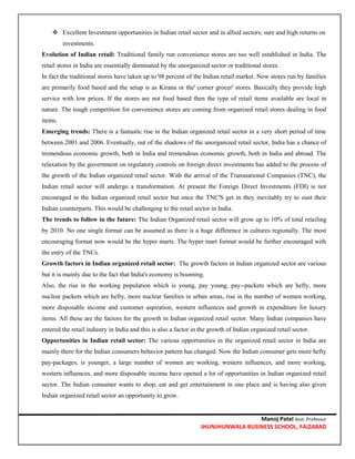 Manoj Patel Asst. Professor
JHUNJHUNWALA BUSINESS SCHOOL, FAIZABAD
 Excellent Investment opportunities in Indian retail sector and in allied sectors; sure and high returns on
investments.
Evolution of Indian retail: Traditional family run convenience stores are too well established in India. The
retail stores in India are essentially dominated by the unorganized sector or traditional stores.
In fact the traditional stores have taken up to 98 percent of the Indian retail market. Now stores run by families
are primarily food based and the setup is as Kirana or the' corner grocer' stores. Basically they provide high
service with low prices. If the stores are not food based then the type of retail items available are local in
nature. The tough competition for convenience stores are coming from organized retail stores dealing in food
items.
Emerging trends: There is a fantastic rise in the Indian organized retail sector in a very short period of time
between 2001 and 2006. Eventually, out of the shadows of the unorganized retail sector, India has a chance of
tremendous economic growth, both in India and tremendous economic growth, both in India and abroad. The
relaxation by the government on regulatory controls on foreign direct investments has added to the process of
the growth of the Indian organized retail sector. With the arrival of the Transnational Companies (TNC), the
Indian retail sector will undergo a transformation. At present the Foreign Direct Investments (FDI) is not
encouraged in the Indian organized retail sector but once the TNC'S get in they inevitably try to oust their
Indian counterparts. This would be challenging to the retail sector in India.
The trends to follow in the future: The Indian Organized retail sector will grow up to 10% of total retailing
by 2010. No one single format can be assumed as there is a huge difference in cultures regionally. The most
encouraging format now would be the hyper marts. The hyper mart format would be further encouraged with
the entry of the TNCs.
Growth factors in Indian organized retail sector: The growth factors in Indian organized sector are various
but it is mainly due to the fact that India's economy is booming.
Also, the rise in the working population which is young, pay young, pay--packets which are hefty, more
nuclear packets which are hefty, more nuclear families in urban areas, rise in the number of women working,
more disposable income and customer aspiration, western influences and growth in expenditure for luxury
items. All these are the factors for the growth in Indian organized retail sector. Many Indian companies have
entered the retail industry in India and this is also a factor in the growth of Indian organized retail sector.
Opportunities in Indian retail sector: The various opportunities in the organized retail sector in India are
mainly there for the Indian consumers behavior pattern has changed. Now the Indian consumer gets more hefty
pay-packages, is younger, a large number of women are working, western influences, and more working,
western influences, and more disposable income have opened a lot of opportunities in Indian organized retail
sector. The Indian consumer wants to shop, eat and get entertainment in one place and is having also given
Indian organized retail sector an opportunity to grow.
 