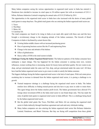 Manoj Patel Asst. Professor
JHUNJHUNWALA BUSINESS SCHOOL, FAIZABAD
Many Indian companies seeing the various opportunities in organized retail sector in India has entered it.
Pantaloons have decided to increase its retail space to 30 million square feet with an investment of US $ 1
billion. Reliance Industries Limited is targeting for annual sales of US $ 25 billion by 2011.
The opportunities in the organized retail sector in India have also increased with the desire of many global
retail giants to setup shop here. The global retail giants who are entering the Indian organized retail sector are:
1. Tesco
2. Wal-Mart
3. Metro AG
4. Carrefour SA
The retail companies are found to be rising in India at are mark able speed with these ears and this have
brought a revolutionary change in the shopping attitude of the Indian customers. The Growth of Retail
Companies in India is facilitated by certain factors like-
 Existing Indian middle classes with an increased purchasing power
 Rise of upcoming business sectors like the IT and engineering firms
 Change in the taste and attitude of the Indians
 Effect of globalization
 Heavy influx of FDI in the retail sectors in India
Challenges Facing the Indian Organized Retail Sector: The behavior patterns of the Indian consumer have
undergone a major change. This has happened for the Indian consumer is earning more now, western
influences, women working force is increasing, desire for luxury items and better quality. He now wants to eat,
shop, and get entertained under the same roof. Eat, shop, and get entertained under the same roof. All these
have lead the Indian organized retail sector to give more in order to satisfy the Indian customer.
The biggest challenge facing the Indian organized retail sector is the lack of retail space. With real estate prices
escalating due to increase in demand from the Indian organized retail sector, it is posing a challenge to its
growth
 Trained manpower shortage is a challenge facing the organized retail sector in India. The Indian
retailers have difficulty in finding trained person and also have to pay more in order to retain them.
This again brings down the Indian retailers profit levels. The Indian governments have allowed 51%
foreign direct investment (FDI) in the India retail sector to one brand shops only. This has made the
entry of global retail giants to organized retail sector in India difficult. This is a challenge being faced
by the Indian organized retail sector.
 But the global retail giants like Tesco, Wal-Mart, and Metro AG are entering the organized retail
sector in India indirectly through franchisee agreement and cash and carry wholesale trading.
 Many Indian companies are also entering the Indian organized retail sector like Reliance Industries
Limited, Pantaloons, and Bharti Telecoms. But they are facing stiff competition from these global
 