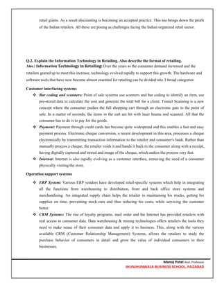 Manoj Patel Asst. Professor
JHUNJHUNWALA BUSINESS SCHOOL, FAIZABAD
retail giants. As a result discounting is becoming an accepted practice. This too brings down the profit
of the Indian retailers. All these are posing as challenges facing the Indian organized retail sector.
Q.2. Explain the Information Technology in Retailing. Also describe the format of retailing.
Ans.: Information Technology in Retailing: Over the years as the consumer demand increased and the
retailers geared up to meet this increase, technology evolved rapidly to support this growth. The hardware and
software tools that have now become almost essential for retailing can be divided into 3 broad categories:
Customer interfacing systems
 Bar coding and scanners: Point of sale systems use scanners and bar coding to identify an item, use
pre-stored data to calculate the cost and generate the total bill for a client. Tunnel Scanning is a new
concept where the consumer pushes the full shopping cart through an electronic gate to the point of
sale. In a matter of seconds, the items in the cart are hit with laser beams and scanned. All that the
consumer has to do is to pay for the goods.
 Payment: Payment through credit cards has become quite widespread and this enables a fast and easy
payment process. Electronic cheque conversion, a recent development in this area, processes a cheque
electronically by transmitting transaction information to the retailer and consumer's bank. Rather than
manually process a cheque, the retailer voids it and hands it back to the consumer along with a receipt,
having digitally captured and stored and image of the cheque, which makes the process very fast.
 Internet: Internet is also rapidly evolving as a customer interface, removing the need of a consumer
physically visiting the store.
Operation support systems
 ERP System: Various ERP vendors have developed retail-specific systems which help in integrating
all the functions from warehousing to distribution, front and back office store systems and
merchandising. An integrated supply chain helps the retailer in maintaining his stocks, getting his
supplies on time, preventing stock-outs and thus reducing his costs, while servicing the customer
better.
 CRM Systems: The rise of loyalty programs, mail order and the Internet has provided retailers with
real access to consumer data. Data warehousing & mining technologies offers retailers the tools they
need to make sense of their consumer data and apply it to business. This, along with the various
available CRM (Customer Relationship Management) Systems, allows the retailers to study the
purchase behavior of consumers in detail and grow the value of individual consumers to their
businesses.
 