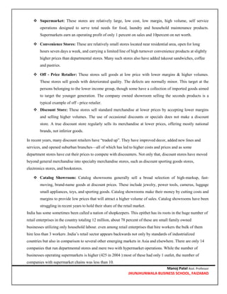 Manoj Patel Asst. Professor
JHUNJHUNWALA BUSINESS SCHOOL, FAIZABAD
 Supermarket: These stores are relatively large, low cost, low margin, high volume, self service
operations designed to serve total needs for food, laundry and household maintenance products.
Supermarkets earn an operating profit of only 1 percent on sales and 10percent on net worth.
 Convenience Stores: These are relatively small stores located near residential area, open for long
hours seven days a week, and carrying a limited line of high turnover convenience products at slightly
higher prices than departmental stores. Many such stores also have added takeout sandwiches, coffee
and pastries.
 Off - Price Retailer: These stores sell goods at low price with lower margins & higher volumes.
These stores sell goods with deteriorated quality. The defects are normally minor. This target at the
persons belonging to the lower income group, though some have a collection of imported goods aimed
to target the younger generation. The company owned showroom selling the seconds products is a
typical example of off - price retailer.
 Discount Store: These stores sell standard merchandise at lower prices by accepting lower margins
and selling higher volumes. The use of occasional discounts or specials does not make a discount
store. A true discount store regularly sells its merchandise at lower prices, offering mostly national
brands, not inferior goods.
In recent years, many discount retailers have “traded up”. They have improved decor, added new lines and
services, and opened suburban branches—all of which has led to higher costs and prices and as some
department stores have cut their prices to compete with discounters. Not only that, discount stores have moved
beyond general merchandise into specialty merchandise stores, such as discount sporting goods stores,
electronics stores, and bookstores.
 Catalog Showroom: Catalog showrooms generally sell a broad selection of high-markup, fast-
moving, brand-name goods at discount prices. These include jewelry, power tools, cameras, luggage
small appliances, toys, and sporting goods. Catalog showrooms make their money by cutting costs and
margins to provide low prices that will attract a higher volume of sales. Catalog showrooms have been
struggling in recent years to hold their share of the retail market.
India has some sometimes been called a nation of shopkeepers. This epithet has its roots in the huge number of
retail enterprises in the country totaling 12 million, about 78 percent of these are small family owned
businesses utilizing only household labour. even among retail enterprises that hire workers the bulk of them
hire less than 3 workers .India’s retail sector appears backwards not only by standards of industrialized
countries but also in comparison to several other emerging markets in Asia and elsewhere. There are only 14
companies that run departmental stores and mere two with hypermarket operations. While the number of
businesses operating supermarkets is higher (425 in 2004 ) most of these had only 1 outlet, the number of
companies with supermarket chains was less than 10.
 