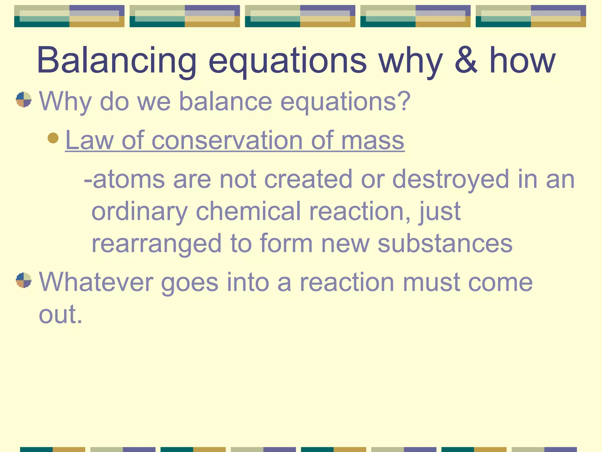 Balancing equations why & how Why do we balance equations? Law of conservation of mass -atoms are not created or destroyed in an ordinary chemical reaction, just rearranged to form new substances Whatever goes into a reaction must come out. 