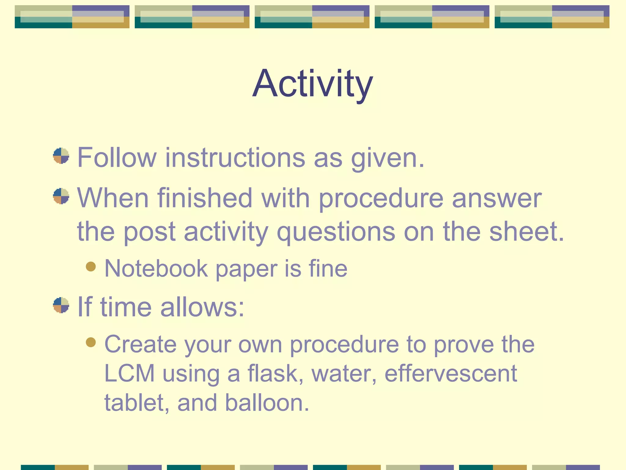 Activity Follow instructions as given. When finished with procedure answer the post activity questions on the sheet. Notebook paper is fine If time allows: Create your own procedure to prove the LCM using a flask, water, effervescent tablet, and balloon. 