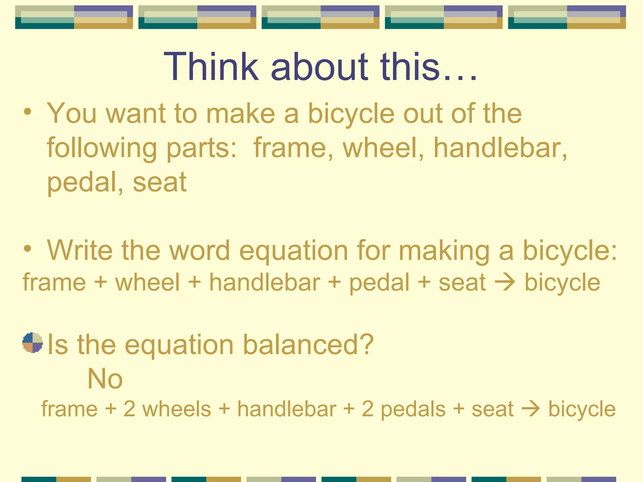 Think about this… You want to make a bicycle out of the following parts:  frame, wheel, handlebar, pedal, seat  Write the word equation for making a bicycle: frame + wheel + handlebar + pedal + seat    bicycle Is the equation balanced? No frame + 2 wheels + handlebar + 2 pedals + seat    bicycle 