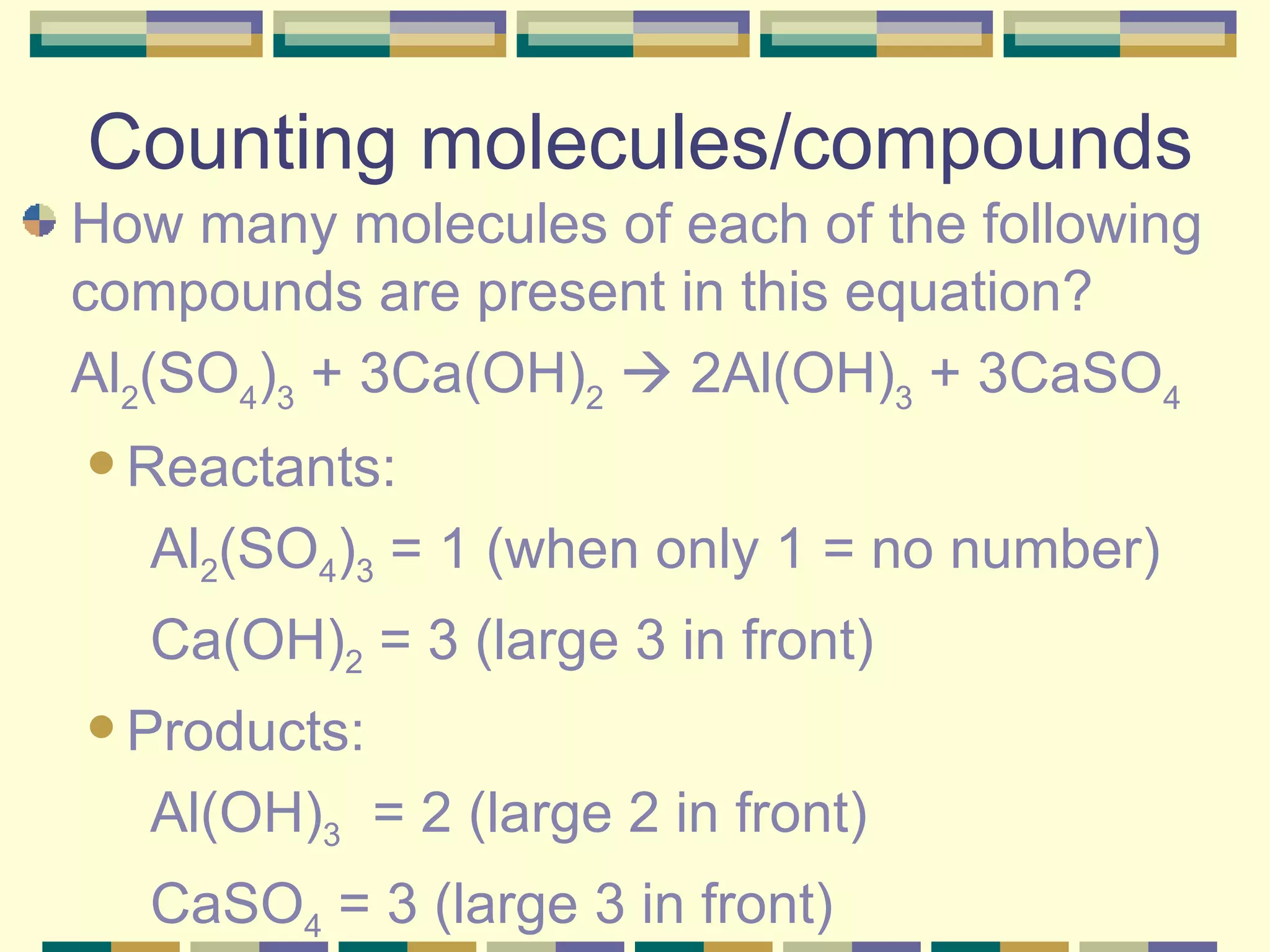 Counting molecules/compounds How many molecules of each of the following compounds are present in this equation?  Al 2 (SO 4 ) 3  + 3Ca(OH) 2     2Al(OH) 3  + 3CaSO 4   Reactants: Al 2 (SO 4 ) 3  = 1 (when only 1 = no number) Ca(OH) 2  = 3 (large 3 in front) Products: Al(OH) 3   = 2 (large 2 in front) CaSO 4  = 3 (large 3 in front) 