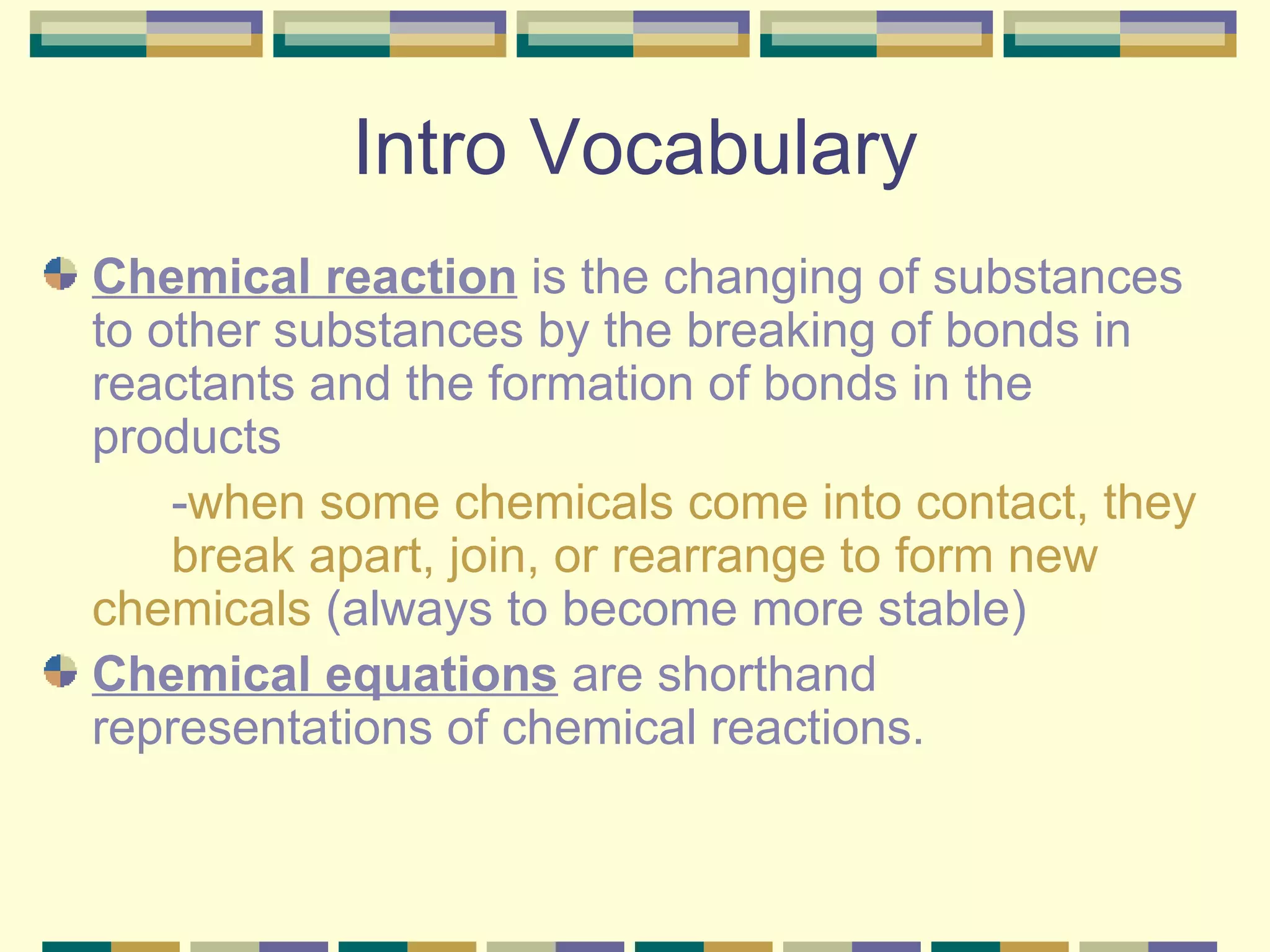 Intro Vocabulary Chemical reaction  is the changing of substances to other substances by the breaking of bonds in reactants and the formation of bonds in the products - when some chemicals come into contact, they  break apart, join, or rearrange to form new  chemicals  (always to become more stable) Chemical equations  are shorthand representations of chemical reactions. 
