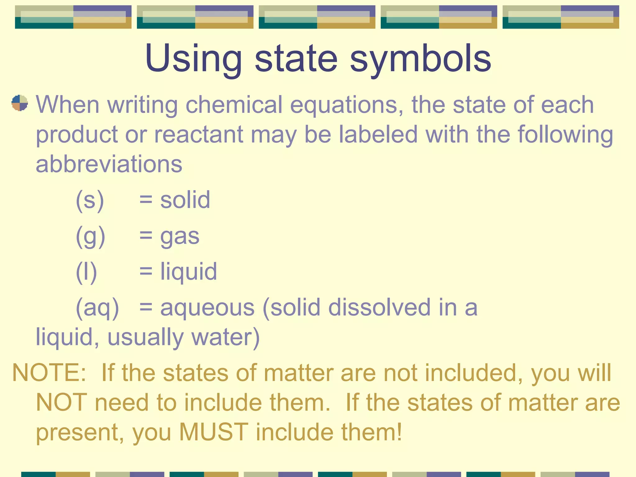 Using state symbols When writing chemical equations, the state of each product or reactant may be labeled with the following abbreviations (s)  = solid (g)  = gas (l)  = liquid (aq) = aqueous (solid dissolved in a  liquid, usually water) NOTE:  If the states of matter are not included, you will NOT need to include them.  If the states of matter are present, you MUST include them! 