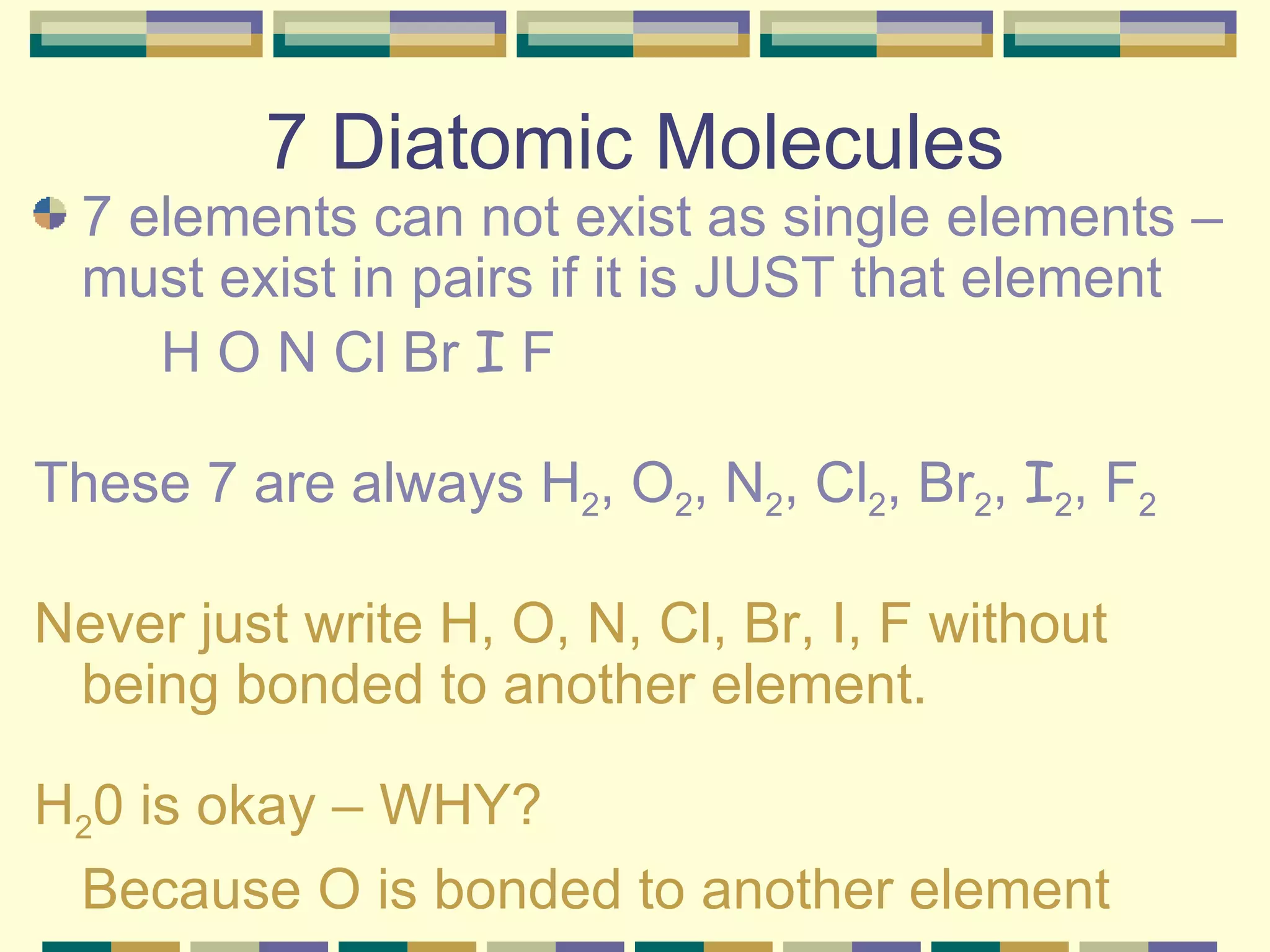 7 Diatomic Molecules 7 elements can not exist as single elements – must exist in pairs if it is JUST that element H O N Cl Br  I  F These 7 are always H 2 , O 2 , N 2 , Cl 2 , Br 2 ,  I 2 , F 2 Never just write H, O, N, Cl, Br, I, F without being bonded to another element. H 2 0 is okay – WHY? Because O is bonded to another element 