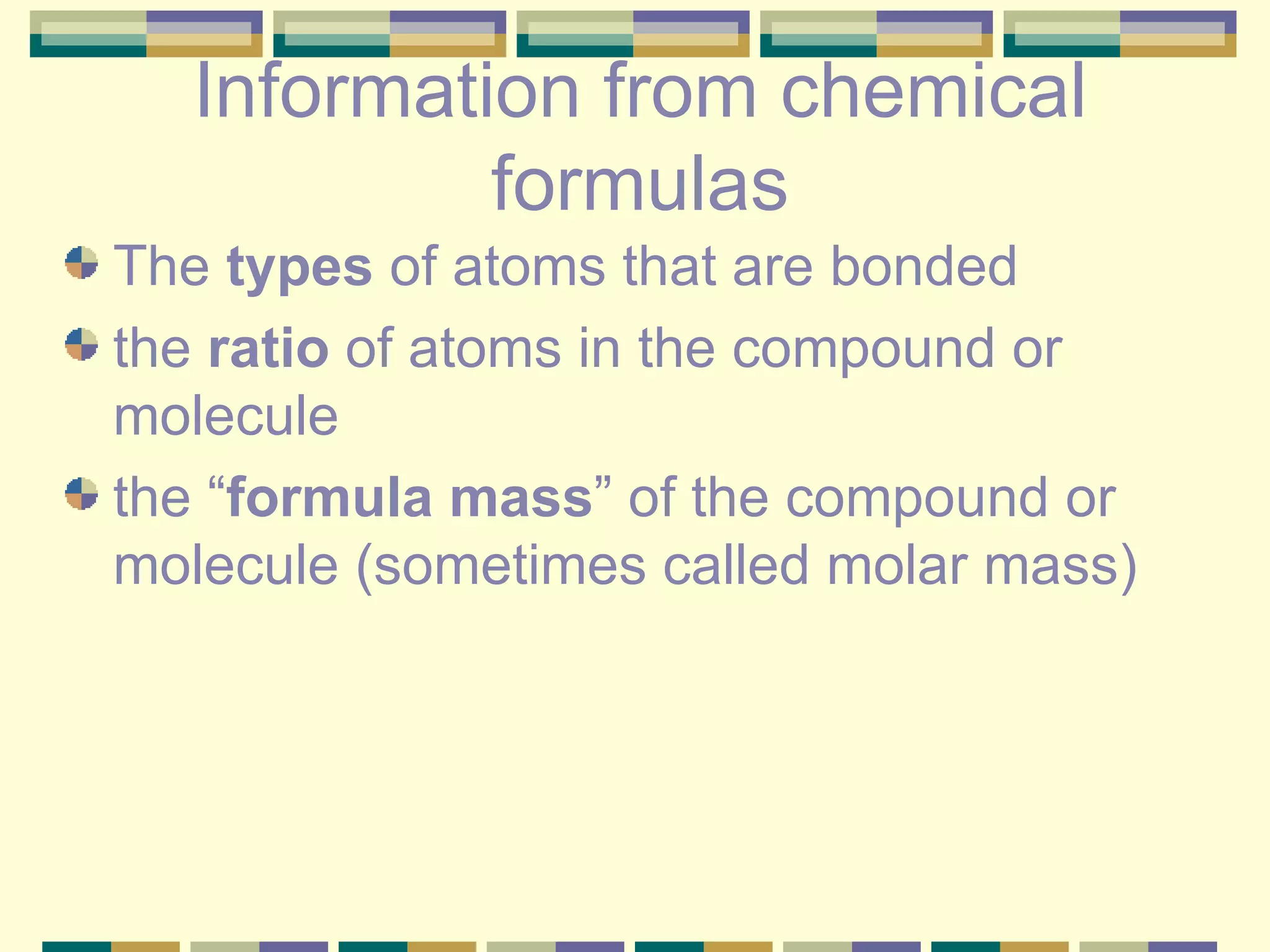 Information from chemical formulas The  types  of atoms that are bonded the  ratio  of atoms in the compound or molecule the “ formula mass ” of the compound or molecule (sometimes called molar mass) 