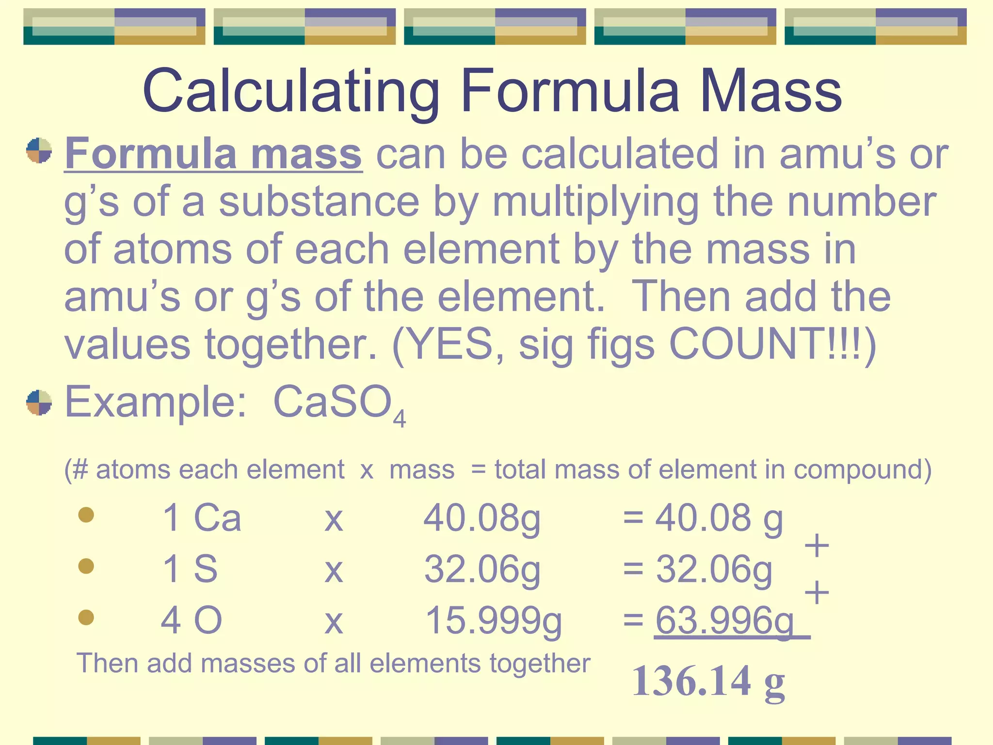 Calculating Formula Mass Formula mass  can be calculated in amu’s or g’s of a substance by multiplying the number of atoms of each element by the mass in amu’s or g’s of the element.  Then add the values together. (YES, sig figs COUNT!!!) Example:  CaSO 4 (# atoms each element  x  mass  = total mass of element in compound) 1 Ca  x  40.08g  = 40.08 g 1 S  x  32.06g  = 32.06g 4 O  x  15.999g  = 63.996g Then add masses of all elements together + + 136.14 g 