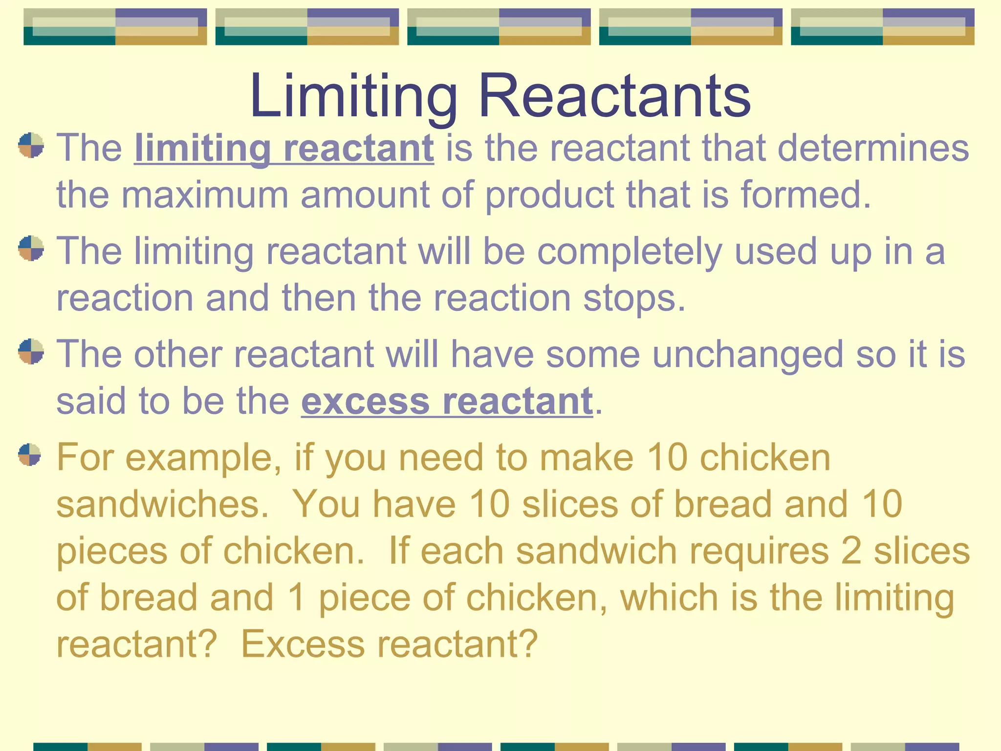 Limiting Reactants The  limiting reactant  is the reactant that determines the maximum amount of product that is formed. The limiting reactant will be completely used up in a reaction and then the reaction stops.  The other reactant will have some unchanged so it is said to be the  excess reactant . For example, if you need to make 10 chicken sandwiches.  You have 10 slices of bread and 10 pieces of chicken.  If each sandwich requires 2 slices of bread and 1 piece of chicken, which is the limiting reactant?  Excess reactant? 