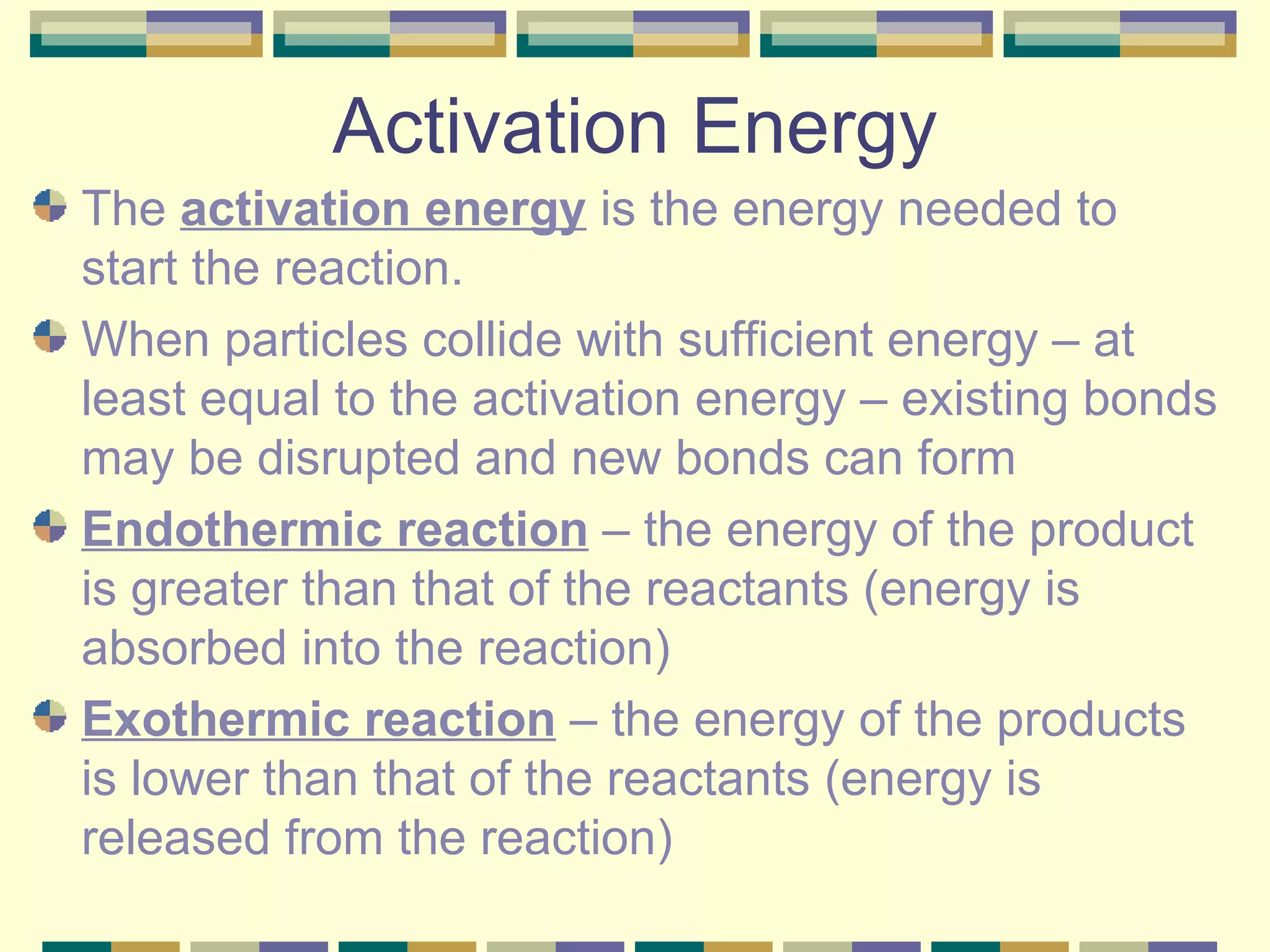 Activation Energy The  activation energy  is the energy needed to start the reaction. When particles collide with sufficient energy – at least equal to the activation energy – existing bonds may be disrupted and new bonds can form Endothermic reaction  – the energy of the product is greater than that of the reactants (energy is absorbed into the reaction) Exothermic reaction  – the energy of the products is lower than that of the reactants (energy is released from the reaction) 