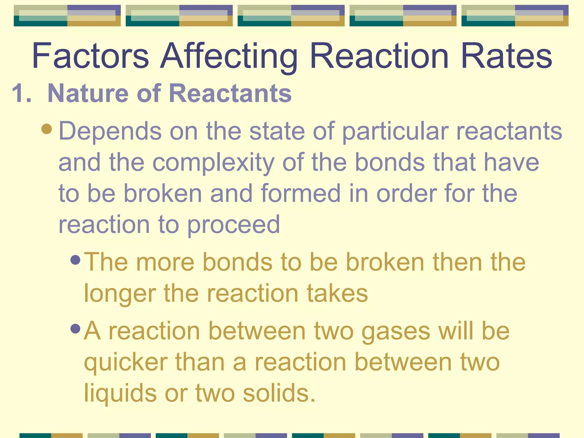 Factors Affecting Reaction Rates 1.  Nature of Reactants Depends on the state of particular reactants and the complexity of the bonds that have to be broken and formed in order for the reaction to proceed The more bonds to be broken then the longer the reaction takes A reaction between two gases will be quicker than a reaction between two liquids or two solids. 