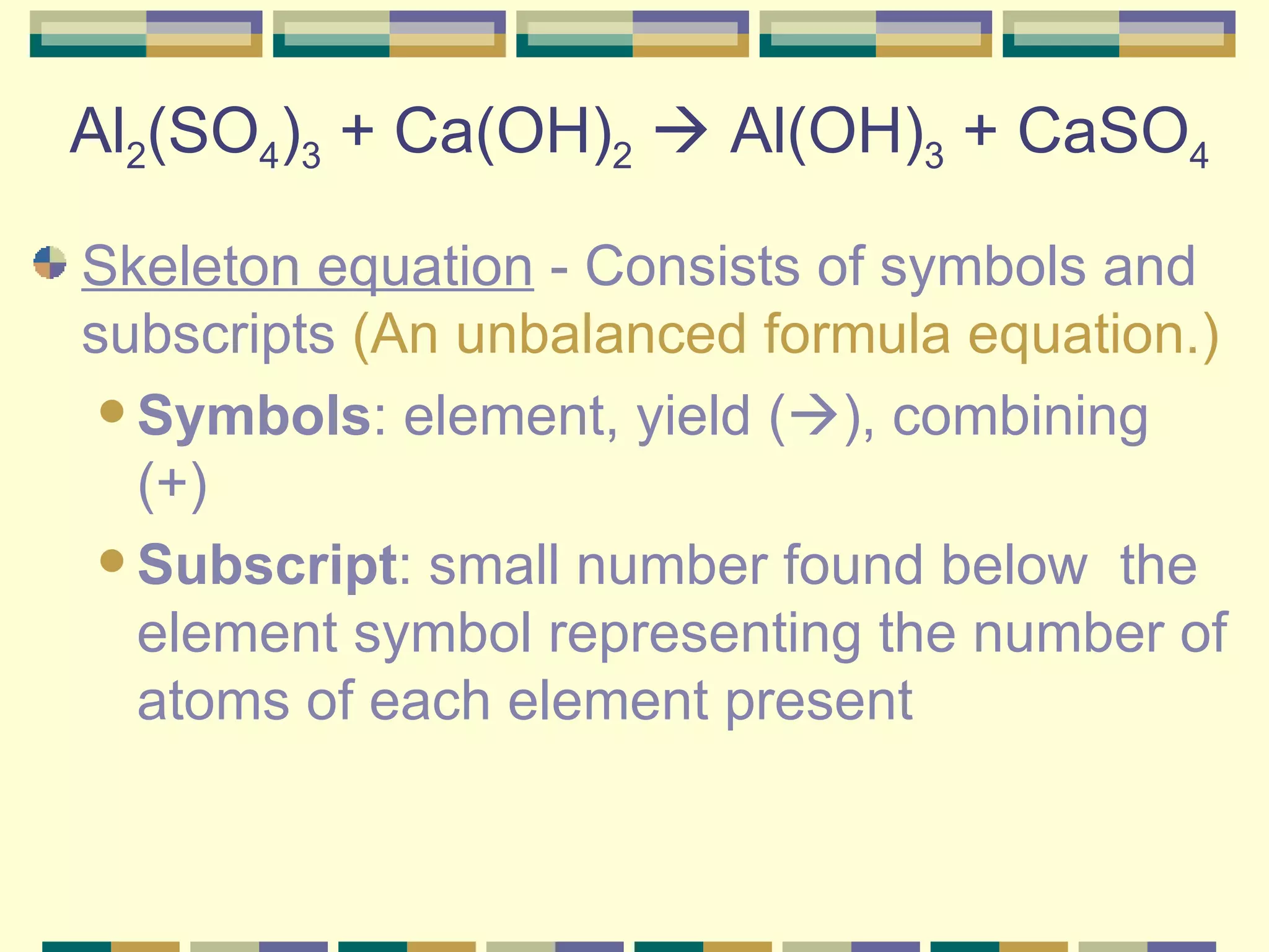 Al 2 (SO 4 ) 3  + Ca(OH) 2     Al(OH) 3  + CaSO 4 Skeleton equation  - Consists of symbols and subscripts  (An unbalanced formula equation.) Symbols : element, yield (  ), combining (+)  Subscript : small number found below  the element symbol representing the number of atoms of each element present  