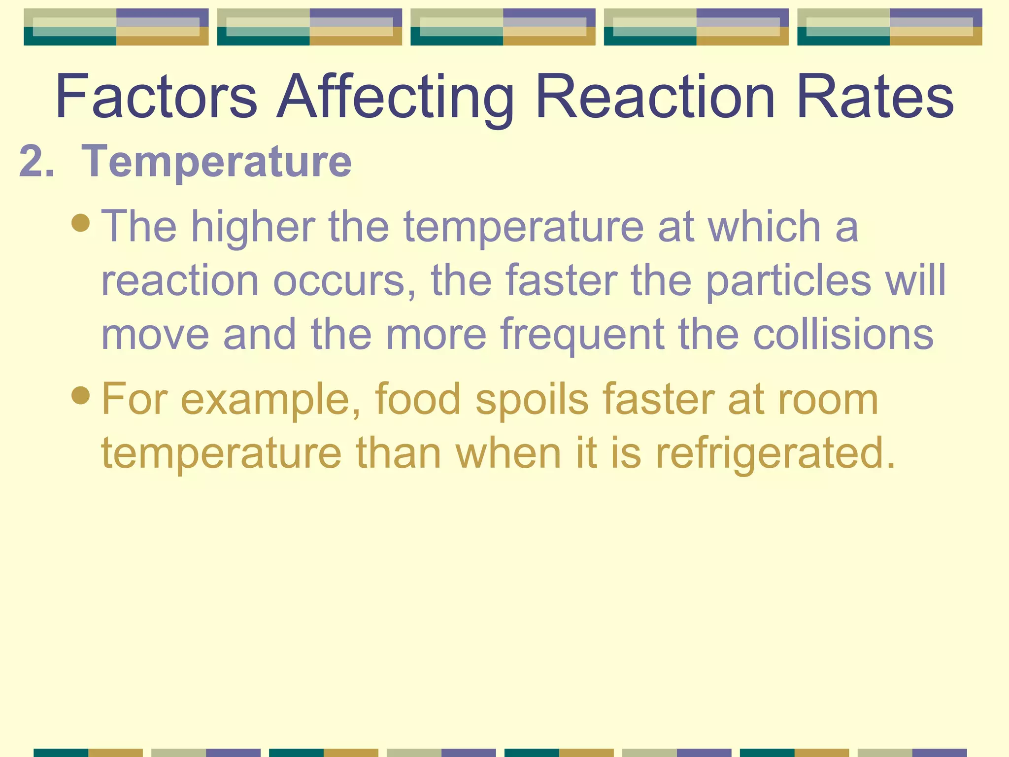 Factors Affecting Reaction Rates 2.  Temperature The higher the temperature at which a reaction occurs, the faster the particles will move and the more frequent the collisions For example, food spoils faster at room temperature than when it is refrigerated. 