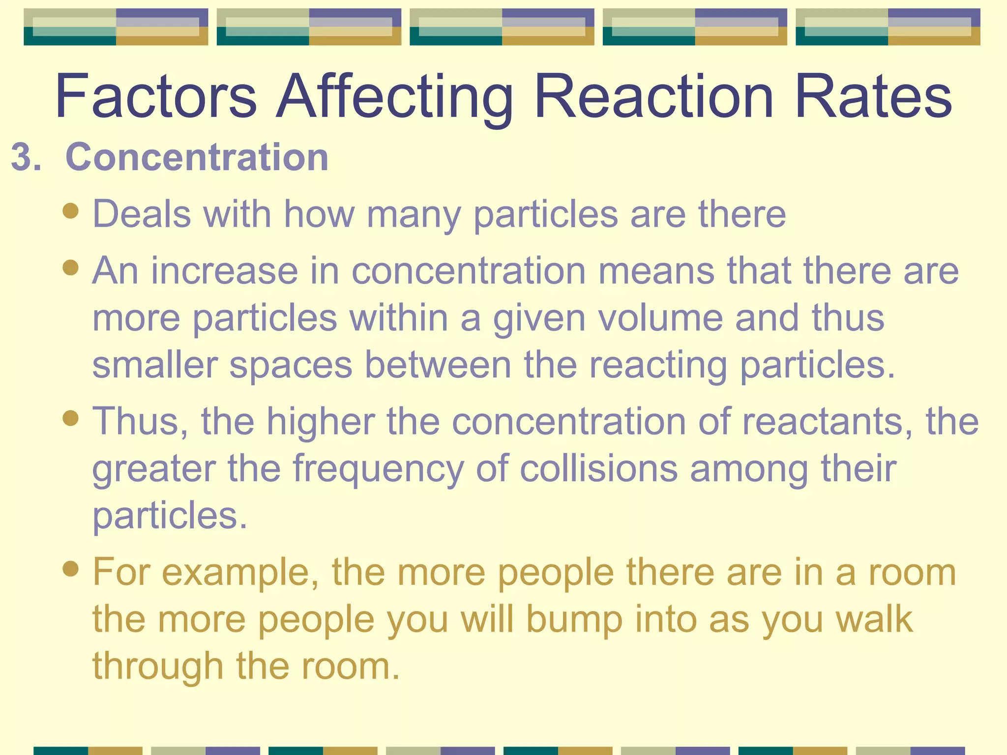 Factors Affecting Reaction Rates 3.  Concentration Deals with how many particles are there An increase in concentration means that there are more particles within a given volume and thus smaller spaces between the reacting particles. Thus, the higher the concentration of reactants, the greater the frequency of collisions among their particles. For example, the more people there are in a room the more people you will bump into as you walk through the room. 
