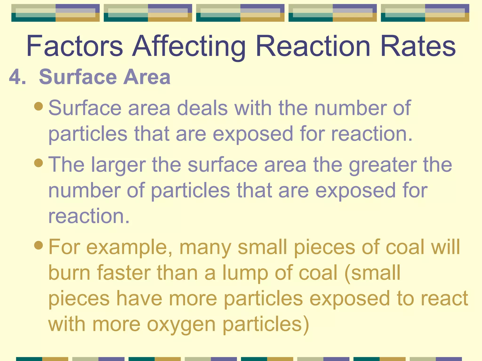 Factors Affecting Reaction Rates 4.  Surface Area Surface area deals with the number of particles that are exposed for reaction. The larger the surface area the greater the number of particles that are exposed for reaction. For example, many small pieces of coal will burn faster than a lump of coal (small pieces have more particles exposed to react with more oxygen particles) 