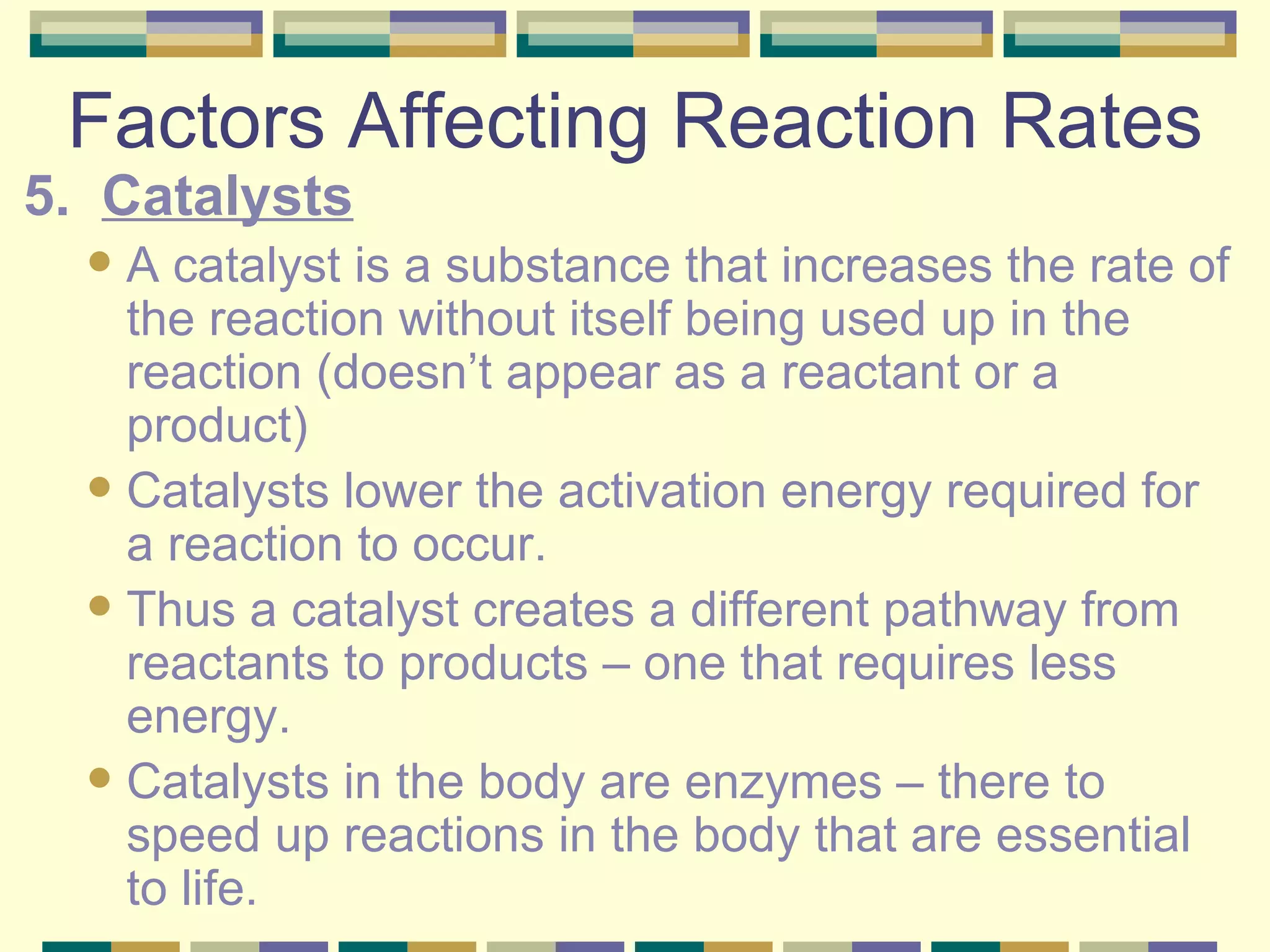 Factors Affecting Reaction Rates 5.  Catalysts A catalyst is a substance that increases the rate of the reaction without itself being used up in the reaction (doesn’t appear as a reactant or a product) Catalysts lower the activation energy required for a reaction to occur. Thus a catalyst creates a different pathway from reactants to products – one that requires less energy. Catalysts in the body are enzymes – there to speed up reactions in the body that are essential to life. 
