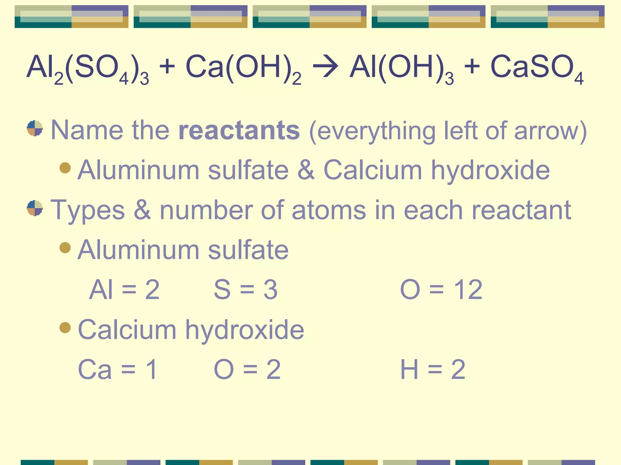 Al 2 (SO 4 ) 3  + Ca(OH) 2     Al(OH) 3  + CaSO 4 Name the  reactants   (everything left of arrow) Aluminum sulfate & Calcium hydroxide Types & number of atoms in each reactant Aluminum sulfate  Al = 2 S = 3 O = 12 Calcium hydroxide Ca = 1  O = 2 H = 2 