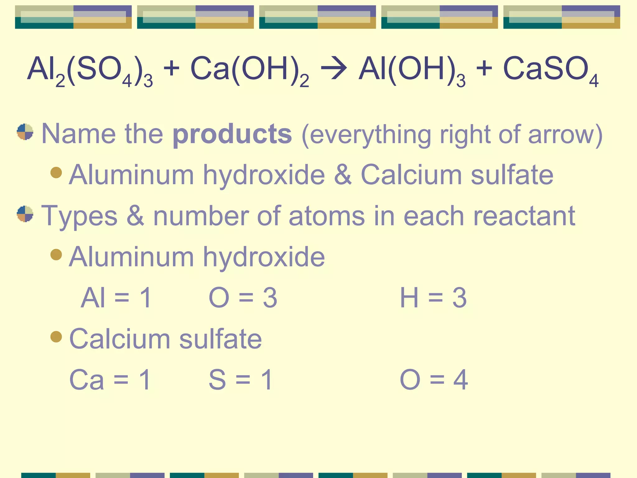 Al 2 (SO 4 ) 3  + Ca(OH) 2     Al(OH) 3  + CaSO 4 Name the  products   (everything right of arrow) Aluminum hydroxide & Calcium sulfate Types & number of atoms in each reactant Aluminum hydroxide  Al = 1 O = 3 H = 3 Calcium sulfate Ca = 1  S = 1 O = 4 