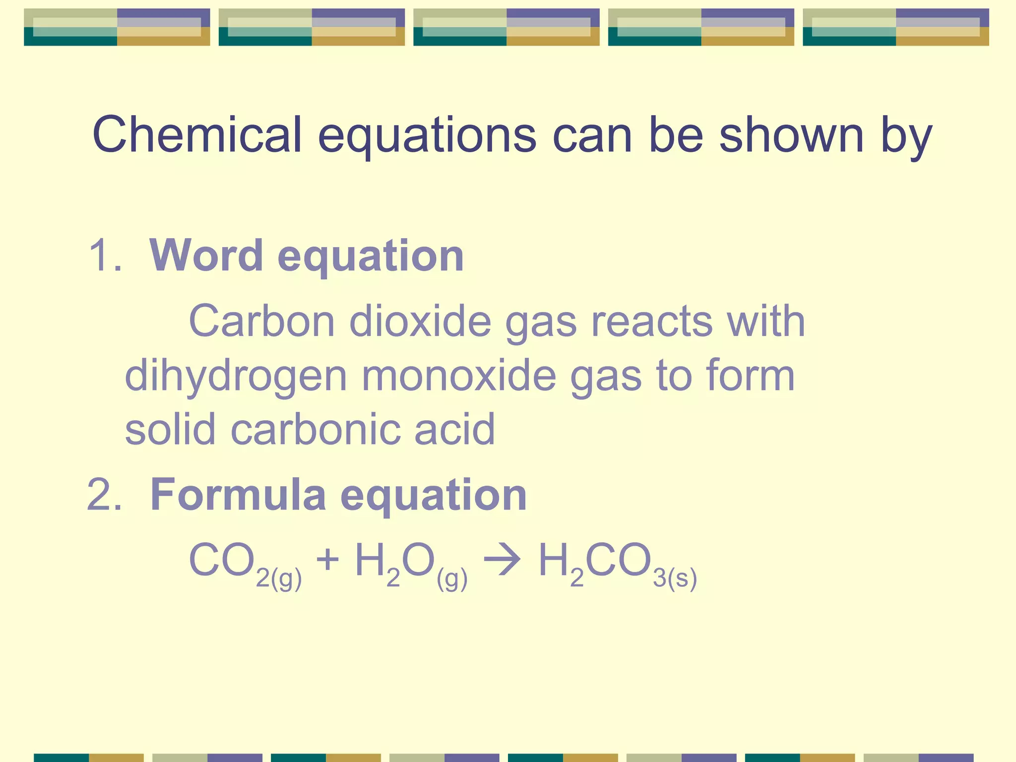 Chemical equations can be shown by 1.  Word equation Carbon dioxide gas reacts with  dihydrogen monoxide gas to form  solid carbonic acid 2.  Formula equation CO 2(g)  + H 2 O (g)     H 2 CO 3(s) 
