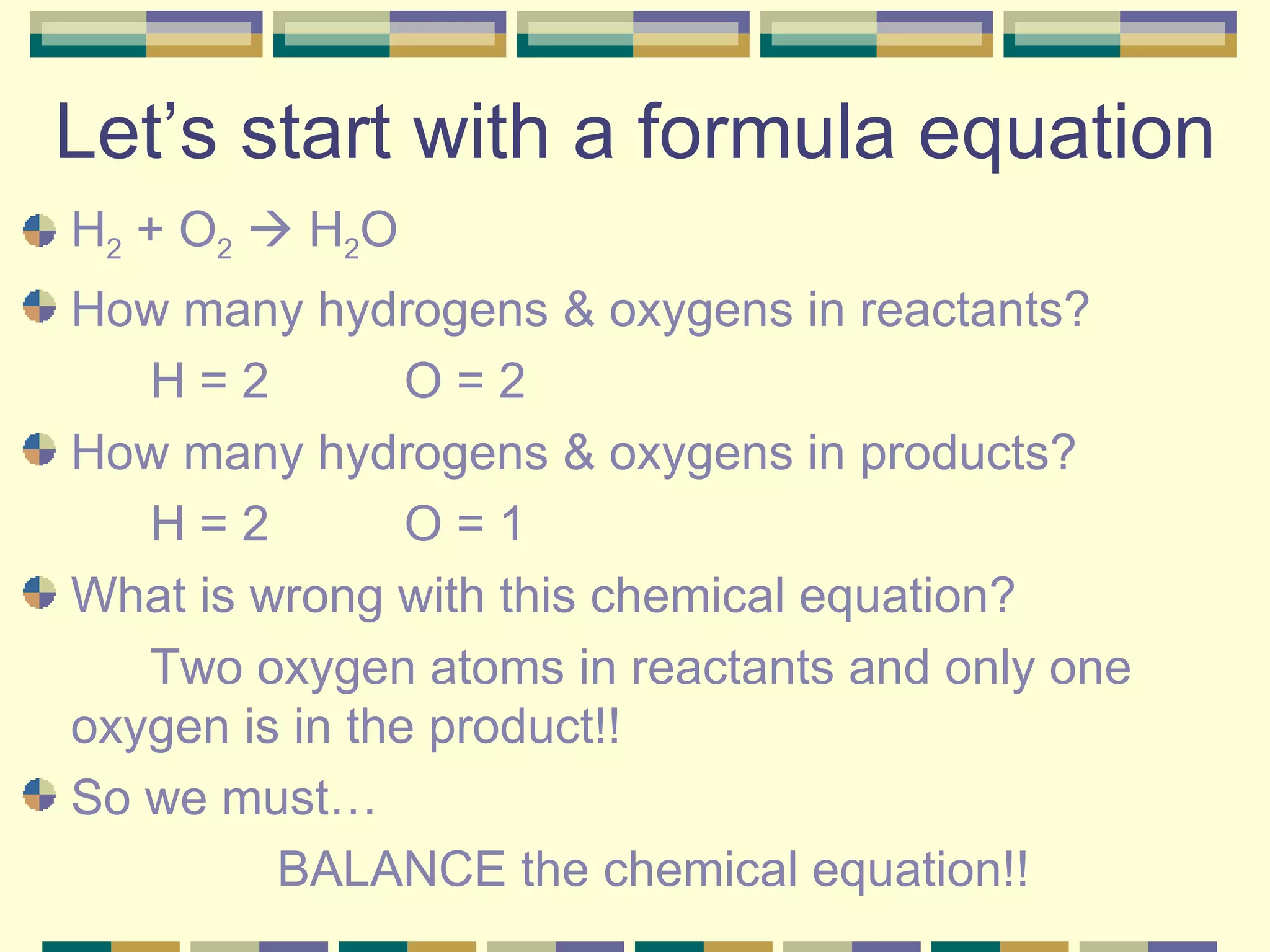 Let’s start with a formula equation H 2  + O 2     H 2 O How many hydrogens & oxygens in reactants? H = 2 O = 2 How many hydrogens & oxygens in products? H = 2 O = 1 What is wrong with this chemical equation? Two oxygen atoms in reactants and only one  oxygen is in the product!! So we must… BALANCE the chemical equation!! 