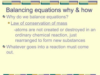Balancing equations why & how Why do we balance equations? Law of conservation of mass -atoms are not created or destroyed in an ordinary chemical reaction, just rearranged to form new substances Whatever goes into a reaction must come out. 