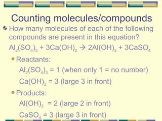Counting molecules/compounds How many molecules of each of the following compounds are present in this equation?  Al 2 (SO 4 ) 3  + 3Ca(OH) 2     2Al(OH) 3  + 3CaSO 4   Reactants: Al 2 (SO 4 ) 3  = 1 (when only 1 = no number) Ca(OH) 2  = 3 (large 3 in front) Products: Al(OH) 3   = 2 (large 2 in front) CaSO 4  = 3 (large 3 in front) 