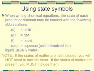 Using state symbols When writing chemical equations, the state of each product or reactant may be labeled with the following abbreviations (s)  = solid (g)  = gas (l)  = liquid (aq) = aqueous (solid dissolved in a  liquid, usually water) NOTE:  If the states of matter are not included, you will NOT need to include them.  If the states of matter are present, you MUST include them! 