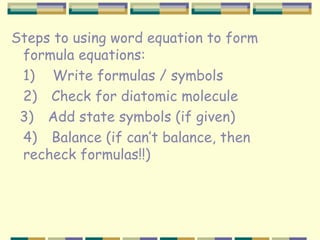 Steps to using word equation to form formula equations: 1)       Write formulas / symbols 2)      Check for diatomic molecule 3)      Add state symbols (if given) 4)   Balance (if can’t balance, then  recheck formulas!!)   