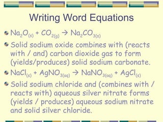 Writing Word Equations Na 2 O (s)  + CO 2(g)     Na 2 CO 3(s) Solid sodium oxide combines with (reacts with / and) carbon dioxide gas to form (yields/produces) solid sodium carbonate. NaCl (s)  + AgNO 3(aq)     NaNO 3(aq)  + AgCl (s) Solid sodium chloride and (combines with / reacts with) aqueous silver nitrate forms (yields / produces) aqueous sodium nitrate and solid silver chloride. 