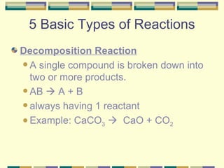 5 Basic Types of Reactions Decomposition Reaction A single compound is broken down into two or more products. AB    A + B  always having 1 reactant Example: CaCO 3      CaO + CO 2 