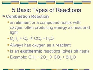 5 Basic Types of Reactions Combustion Reaction an element or a compound reacts with oxygen often producing energy as heat and light C x H y  + O 2     CO 2  + H 2 O  Always has oxygen as a reactant Is an  exothermic  reactions (gives off heat) Example: CH 4  + 2O 2     CO 2  + 2H 2 O  