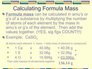 Calculating Formula Mass Formula mass  can be calculated in amu’s or g’s of a substance by multiplying the number of atoms of each element by the mass in amu’s or g’s of the element.  Then add the values together. (YES, sig figs COUNT!!!) Example:  CaSO 4 (# atoms each element  x  mass  = total mass of element in compound) 1 Ca  x  40.08g  = 40.08 g 1 S  x  32.06g  = 32.06g 4 O  x  15.999g  = 63.996g Then add masses of all elements together + + 136.14 g 