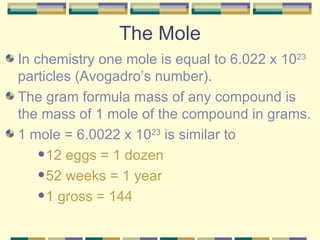 The Mole In chemistry one mole is equal to 6.022 x 10 23  particles (Avogadro’s number). The gram formula mass of any compound is the mass of 1 mole of the compound in grams. 1 mole = 6.0022 x 10 23  is similar to  12 eggs = 1 dozen 52 weeks = 1 year 1 gross = 144 