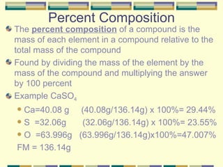 Percent Composition The  percent composition  of a compound is the mass of each element in a compound relative to the total mass of the compound Found by dividing the mass of the element by the mass of the compound and multiplying the answer by 100 percent Example CaSO 4 Ca=40.08 g  (40.08g/136.14g) x 100%= 29.44% S  =32.06g   (32.06g/136.14g) x 100%= 23.55% O  =63.996g  (63.996g/136.14g)x100%=47.007% FM = 136.14g 