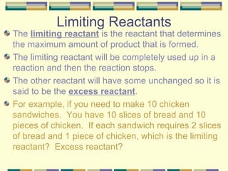 Limiting Reactants The  limiting reactant  is the reactant that determines the maximum amount of product that is formed. The limiting reactant will be completely used up in a reaction and then the reaction stops.  The other reactant will have some unchanged so it is said to be the  excess reactant . For example, if you need to make 10 chicken sandwiches.  You have 10 slices of bread and 10 pieces of chicken.  If each sandwich requires 2 slices of bread and 1 piece of chicken, which is the limiting reactant?  Excess reactant? 