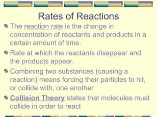 Rates of Reactions The  reaction rate  is the change in concentration of reactants and products in a certain amount of time. Rate at which the reactants disappear and the products appear. Combining two substances (causing a reaction) means forcing their particles to hit, or collide with, one another Collision Theory  states that molecules must collide in order to react 
