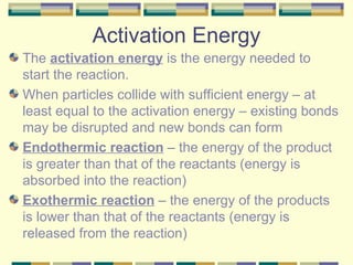 Activation Energy The  activation energy  is the energy needed to start the reaction. When particles collide with sufficient energy – at least equal to the activation energy – existing bonds may be disrupted and new bonds can form Endothermic reaction  – the energy of the product is greater than that of the reactants (energy is absorbed into the reaction) Exothermic reaction  – the energy of the products is lower than that of the reactants (energy is released from the reaction) 
