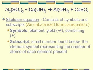 Al 2 (SO 4 ) 3  + Ca(OH) 2     Al(OH) 3  + CaSO 4 Skeleton equation  - Consists of symbols and subscripts  (An unbalanced formula equation.) Symbols : element, yield (  ), combining (+)  Subscript : small number found below  the element symbol representing the number of atoms of each element present  