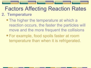 Factors Affecting Reaction Rates 2.  Temperature The higher the temperature at which a reaction occurs, the faster the particles will move and the more frequent the collisions For example, food spoils faster at room temperature than when it is refrigerated. 