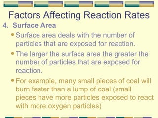 Factors Affecting Reaction Rates 4.  Surface Area Surface area deals with the number of particles that are exposed for reaction. The larger the surface area the greater the number of particles that are exposed for reaction. For example, many small pieces of coal will burn faster than a lump of coal (small pieces have more particles exposed to react with more oxygen particles) 