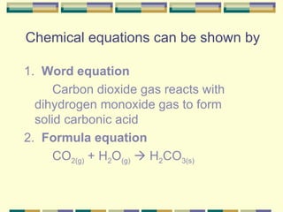 Chemical equations can be shown by 1.  Word equation Carbon dioxide gas reacts with  dihydrogen monoxide gas to form  solid carbonic acid 2.  Formula equation CO 2(g)  + H 2 O (g)     H 2 CO 3(s) 
