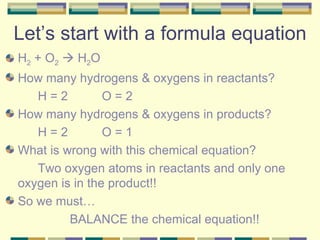 Let’s start with a formula equation H 2  + O 2     H 2 O How many hydrogens & oxygens in reactants? H = 2 O = 2 How many hydrogens & oxygens in products? H = 2 O = 1 What is wrong with this chemical equation? Two oxygen atoms in reactants and only one  oxygen is in the product!! So we must… BALANCE the chemical equation!! 