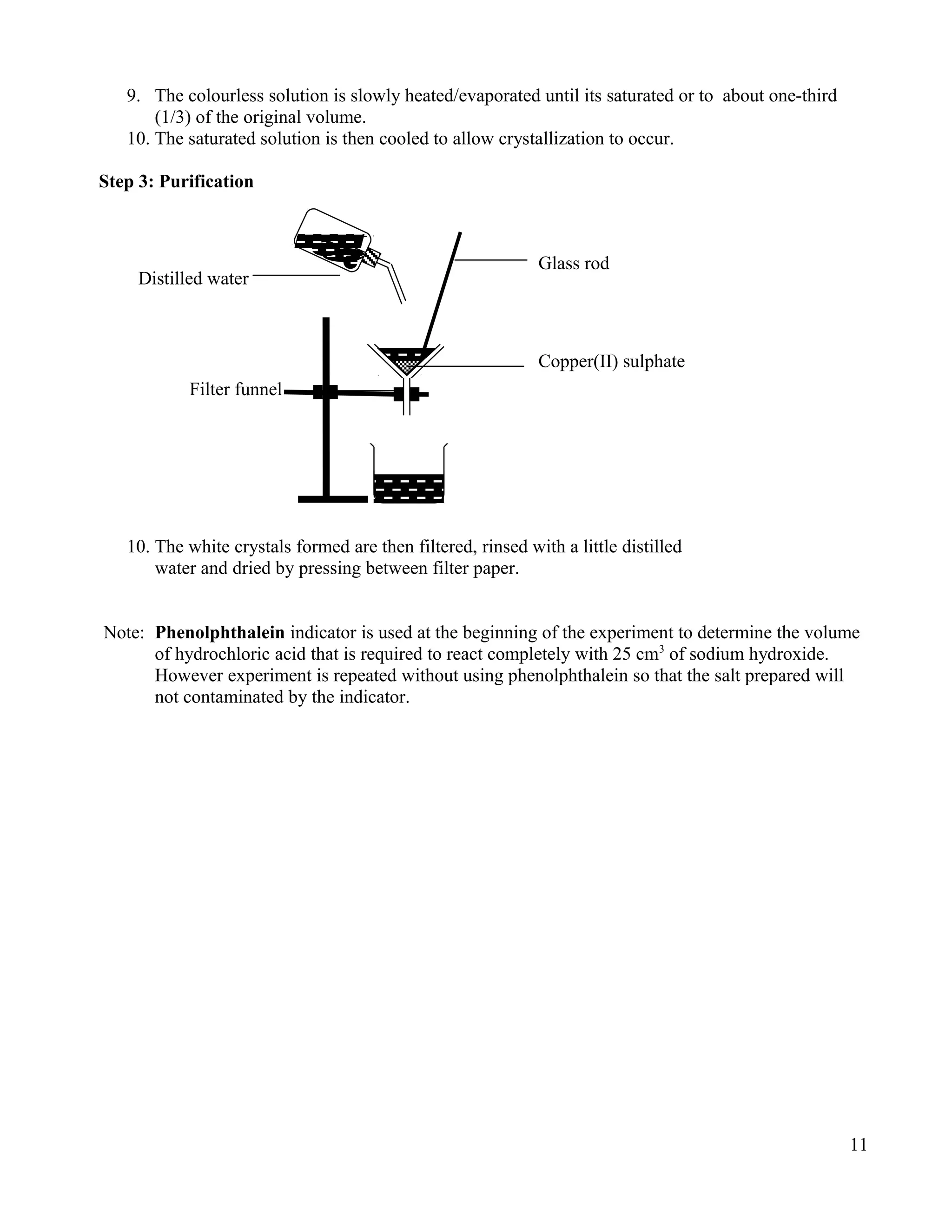 9. The colourless solution is slowly heated/evaporated until its saturated or to about one-third
(1/3) of the original volume.
10. The saturated solution is then cooled to allow crystallization to occur.
Step 3: Purification
10. The white crystals formed are then filtered, rinsed with a little distilled
water and dried by pressing between filter paper.
Note: Phenolphthalein indicator is used at the beginning of the experiment to determine the volume
of hydrochloric acid that is required to react completely with 25 cm3
of sodium hydroxide.
However experiment is repeated without using phenolphthalein so that the salt prepared will
not contaminated by the indicator.
11
Glass rod
Distilled water
Copper(II) sulphate
Filter funnel
 