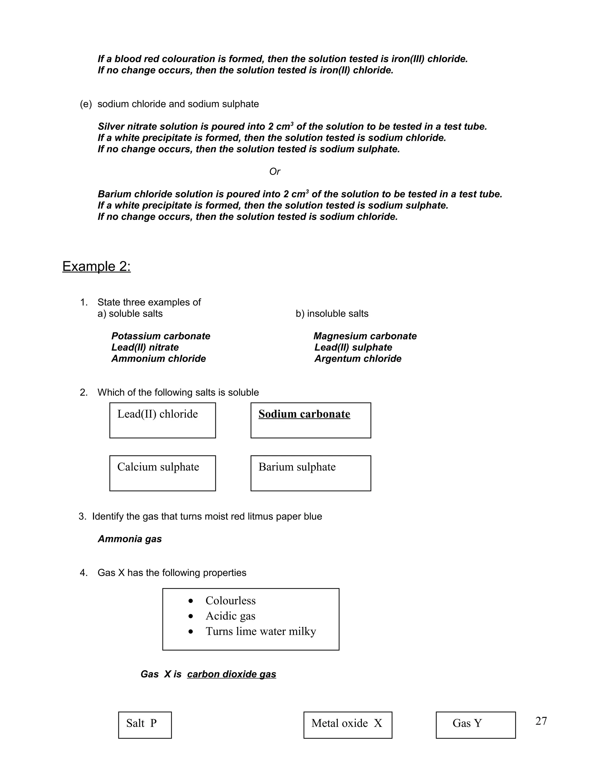 If a blood red colouration is formed, then the solution tested is iron(III) chloride.
If no change occurs, then the solution tested is iron(II) chloride.
(e) sodium chloride and sodium sulphate
Silver nitrate solution is poured into 2 cm3
of the solution to be tested in a test tube.
If a white precipitate is formed, then the solution tested is sodium chloride.
If no change occurs, then the solution tested is sodium sulphate.
Or
Barium chloride solution is poured into 2 cm3
of the solution to be tested in a test tube.
If a white precipitate is formed, then the solution tested is sodium sulphate.
If no change occurs, then the solution tested is sodium chloride.
Example 2:
1. State three examples of
a) soluble salts b) insoluble salts
Potassium carbonate Magnesium carbonate
Lead(II) nitrate Lead(II) sulphate
Ammonium chloride Argentum chloride
2. Which of the following salts is soluble
3. Identify the gas that turns moist red litmus paper blue
Ammonia gas
4. Gas X has the following properties
Gas X is carbon dioxide gas
27
Lead(II) chloride Sodium carbonate
Calcium sulphate Barium sulphate
• Colourless
• Acidic gas
• Turns lime water milky
Salt P Metal oxide X Gas Y
 