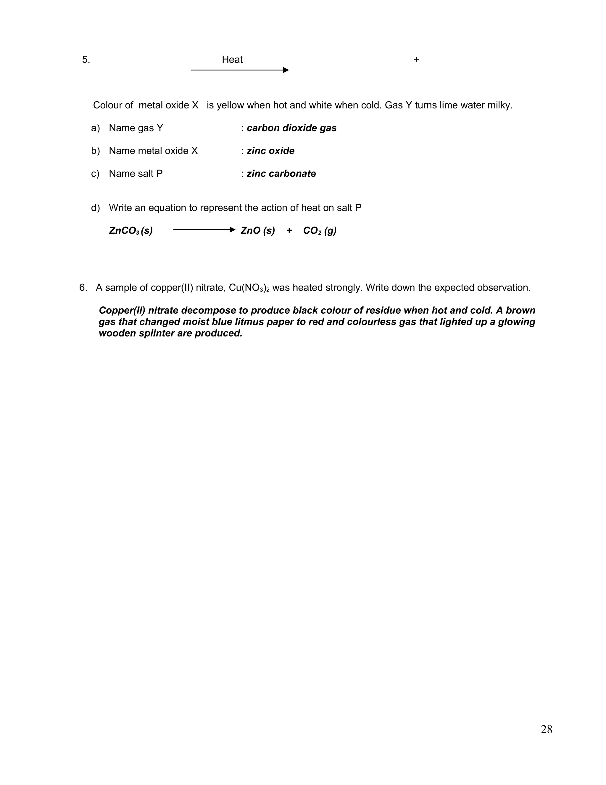 5. Heat +
Colour of metal oxide X is yellow when hot and white when cold. Gas Y turns lime water milky.
a) Name gas Y : carbon dioxide gas
b) Name metal oxide X : zinc oxide
c) Name salt P : zinc carbonate
d) Write an equation to represent the action of heat on salt P
ZnCO3 (s) ZnO (s) + CO2 (g)
6. A sample of copper(II) nitrate, Cu(NO3)2 was heated strongly. Write down the expected observation.
Copper(II) nitrate decompose to produce black colour of residue when hot and cold. A brown
gas that changed moist blue litmus paper to red and colourless gas that lighted up a glowing
wooden splinter are produced.
28
 