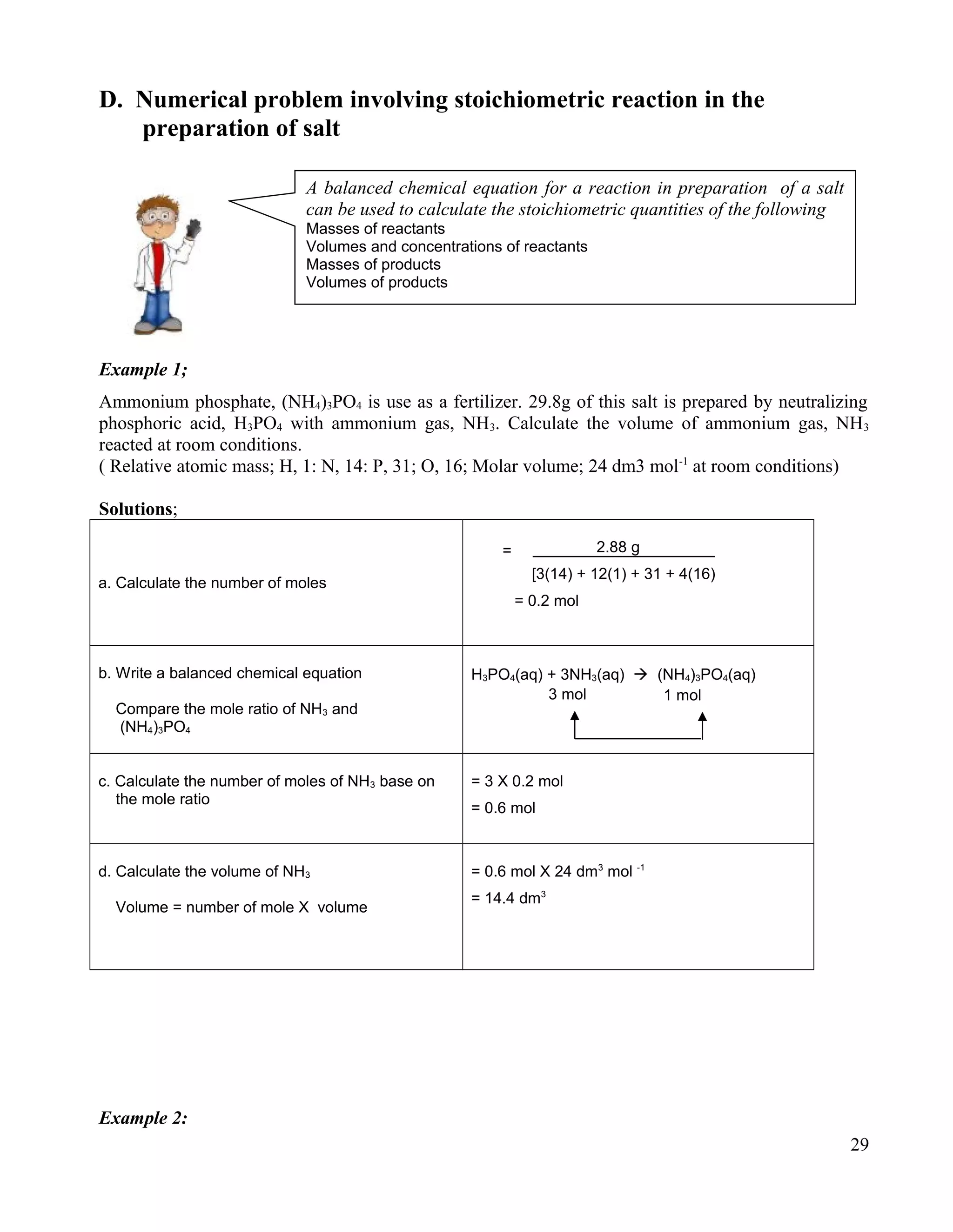 D. Numerical problem involving stoichiometric reaction in the
preparation of salt
Example 1;
Ammonium phosphate, (NH4)3PO4 is use as a fertilizer. 29.8g of this salt is prepared by neutralizing
phosphoric acid, H3PO4 with ammonium gas, NH3. Calculate the volume of ammonium gas, NH3
reacted at room conditions.
( Relative atomic mass; H, 1: N, 14: P, 31; O, 16; Molar volume; 24 dm3 mol-1
at room conditions)
Solutions;
a. Calculate the number of moles
2.88 g
[3(14) + 12(1) + 31 + 4(16)
= 0.2 mol
b. Write a balanced chemical equation
Compare the mole ratio of NH3 and
(NH4)3PO4
H3PO4(aq) + 3NH3(aq)  (NH4)3PO4(aq)
c. Calculate the number of moles of NH3 base on
the mole ratio
= 3 X 0.2 mol
= 0.6 mol
d. Calculate the volume of NH3
Volume = number of mole X volume
= 0.6 mol X 24 dm3
mol -1
= 14.4 dm3
Example 2:
29
A balanced chemical equation for a reaction in preparation of a salt
can be used to calculate the stoichiometric quantities of the following
Masses of reactants
Volumes and concentrations of reactants
Masses of products
Volumes of products
=
3 mol 1 mol
 
