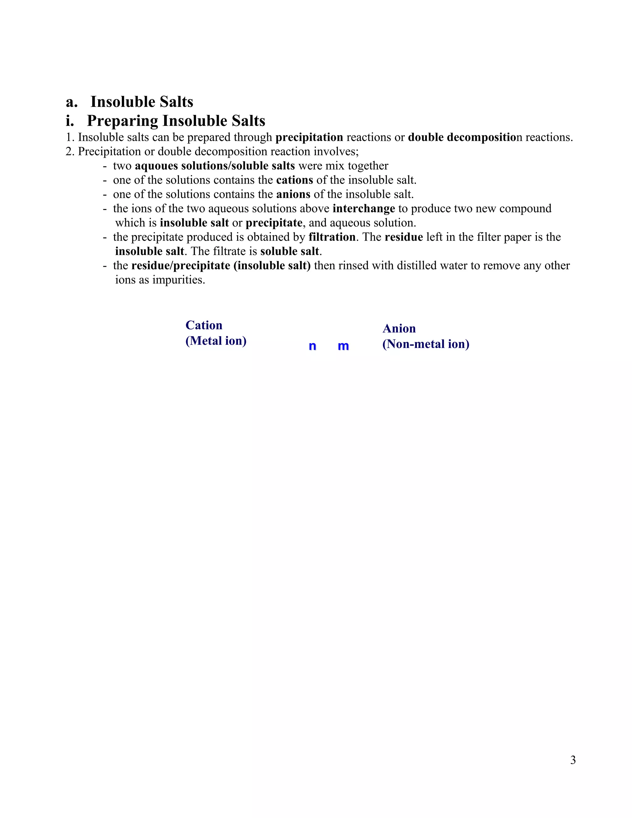a. Insoluble Salts
i. Preparing Insoluble Salts
1. Insoluble salts can be prepared through precipitation reactions or double decomposition reactions.
2. Precipitation or double decomposition reaction involves;
- two aquoues solutions/soluble salts were mix together
- one of the solutions contains the cations of the insoluble salt.
- one of the solutions contains the anions of the insoluble salt.
- the ions of the two aqueous solutions above interchange to produce two new compound
which is insoluble salt or precipitate, and aqueous solution.
- the precipitate produced is obtained by filtration. The residue left in the filter paper is the
insoluble salt. The filtrate is soluble salt.
- the residue/precipitate (insoluble salt) then rinsed with distilled water to remove any other
ions as impurities.
3
Anion
(Non-metal ion)
Cation
(Metal ion) nn mm
 